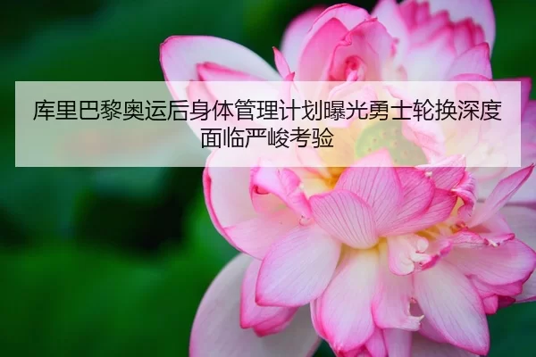 库里巴黎奥运后身体管理计划曝光勇士轮换深度面临严峻考验