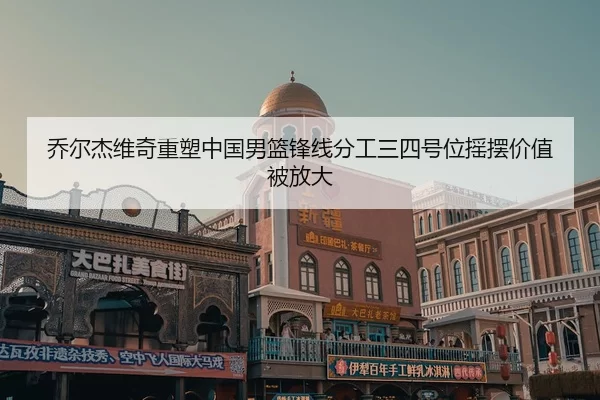 乔尔杰维奇重塑中国男篮锋线分工三四号位摇摆价值被放大