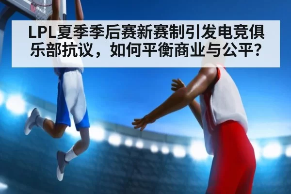 LPL夏季季后赛新赛制引发电竞俱乐部抗议，如何平衡商业与公平？