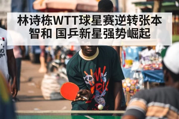 林诗栋WTT球星赛逆转张本智和 国乒新星强势崛起